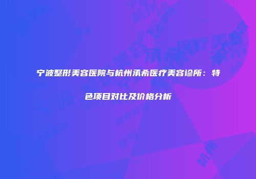 宁波整形美容医院与杭州承希医疗美容诊所：特色项目对比及价格分析
