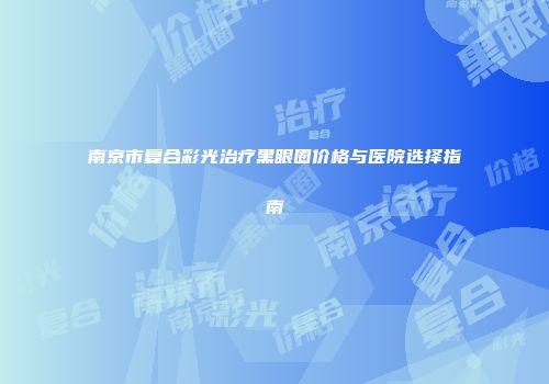 南京市复合彩光治疗黑眼圈价格与医院选择指南