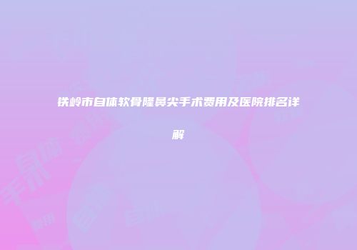 铁岭市自体软骨隆鼻尖手术费用及医院排名详解