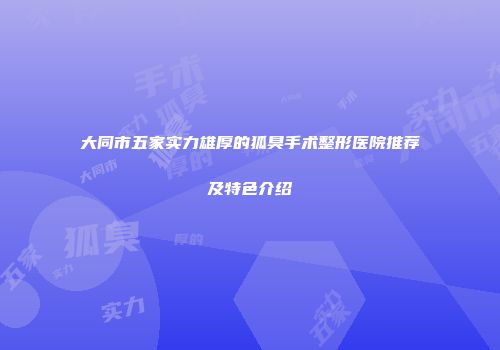 大同市五家实力雄厚的狐臭手术整形医院推荐及特色介绍