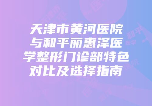 天津市黄河医院与和平丽惠泽医学整形门诊部特色对比及选择指南