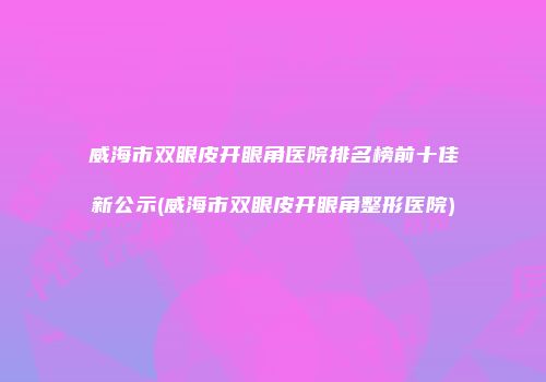 威海市双眼皮开眼角医院排名榜前十佳新公示(威海市双眼皮开眼角整形医院)
