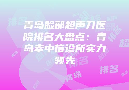 青岛脸部超声刀医院排名大盘点：青岛幸中信诊所实力领先