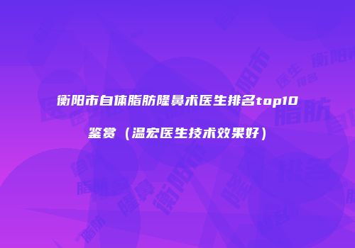 衡阳市自体脂肪隆鼻术医生排名top10鉴赏（温宏医生技术效果好）