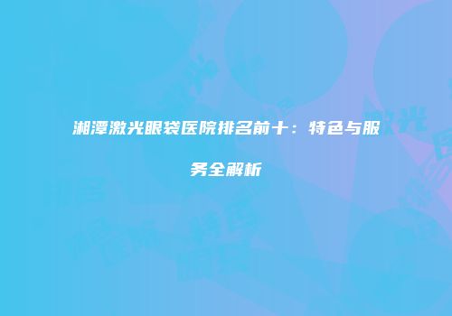湘潭激光眼袋医院排名前十：特色与服务全解析
