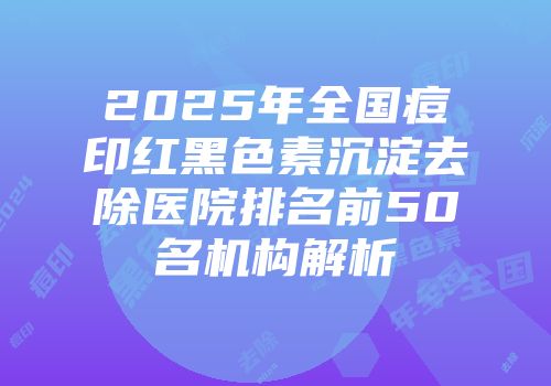 2025年全国痘印红黑色素沉淀去除医院排名前50名机构解析