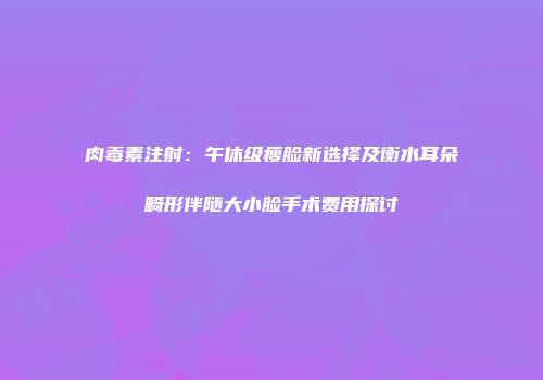 肉毒素注射：午休级瘦脸新选择及衡水耳朵畸形伴随大小脸手术费用探讨