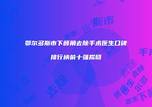 鄂尔多斯市下颌角去除手术医生口碑排行榜前十强揭晓