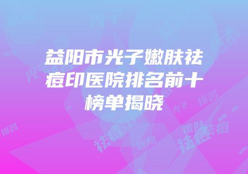 益阳市光子嫩肤祛痘印医院排名前十榜单揭晓
