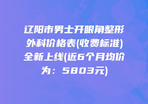 辽阳市男士开眼角整形外科价格表(收费标准)全新上线(近6个月均价为：5803元)