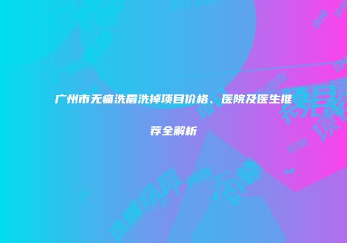 广州市无痛洗眉洗掉项目价格、医院及医生推荐全解析