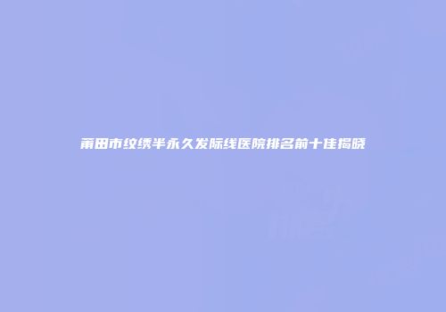 莆田市纹绣半永久发际线医院排名前十佳揭晓