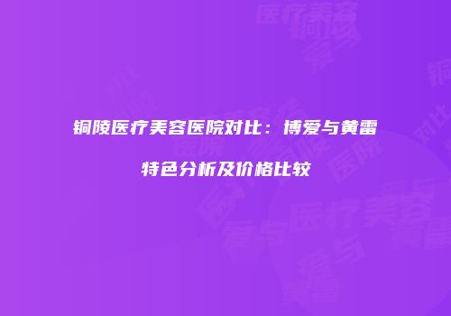 铜陵医疗美容医院对比：博爱与黄雷特色分析及价格比较