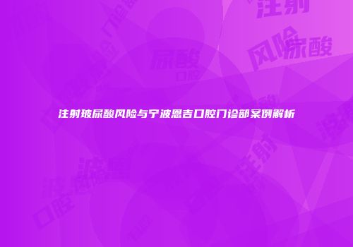 注射玻尿酸风险与宁波恩吉口腔门诊部案例解析