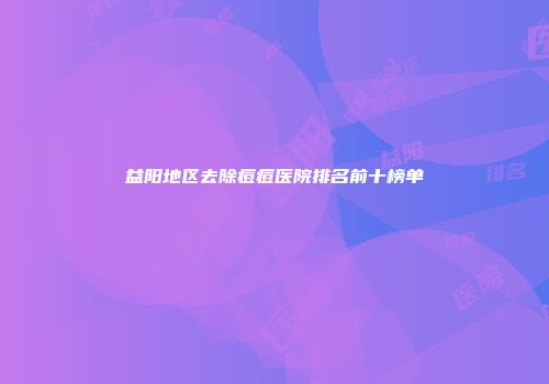 益阳地区去除痘痘医院排名前十榜单