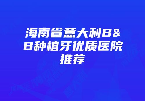 海南省意大利B&B种植牙优质医院推荐