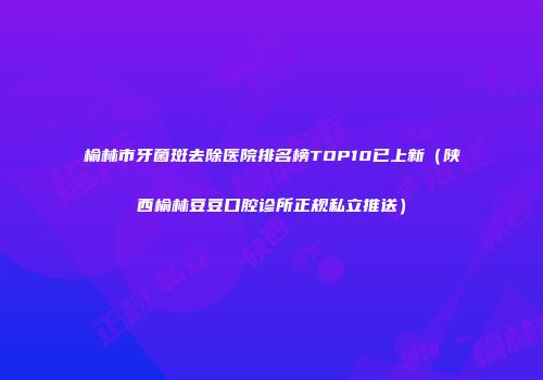 榆林市牙菌斑去除医院排名榜TOP10已上新（陕西榆林豆豆口腔诊所正规私立推送）