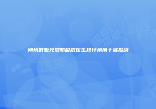 朔州市激光溶脂吸脂医生排行榜前十名揭晓