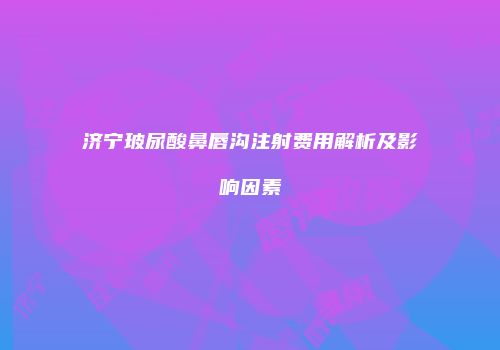 济宁玻尿酸鼻唇沟注射费用解析及影响因素
