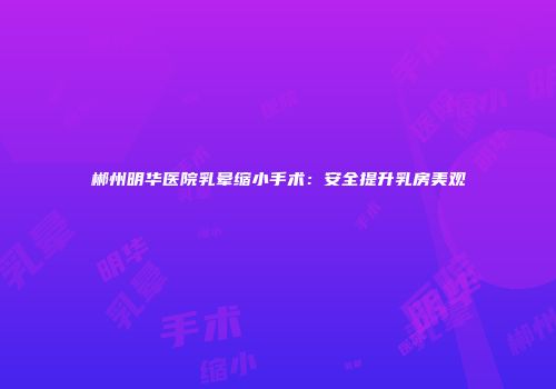 郴州明华医院乳晕缩小手术：安全提升乳房美观