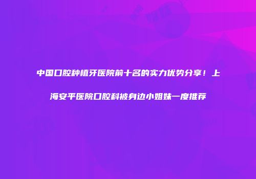 中国口腔种植牙医院前十名的实力优势分享！上海安平医院口腔科被身边小姐妹一度推荐