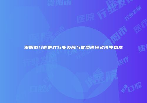 贵阳市口腔医疗行业发展与优质医院及医生盘点