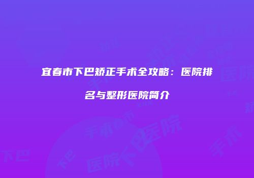 宜春市下巴矫正手术全攻略：医院排名与整形医院简介