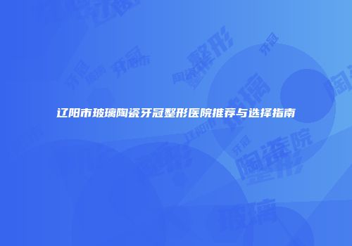 辽阳市玻璃陶瓷牙冠整形医院推荐与选择指南