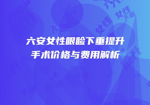 六安女性眼睑下垂提升手术价格与费用解析