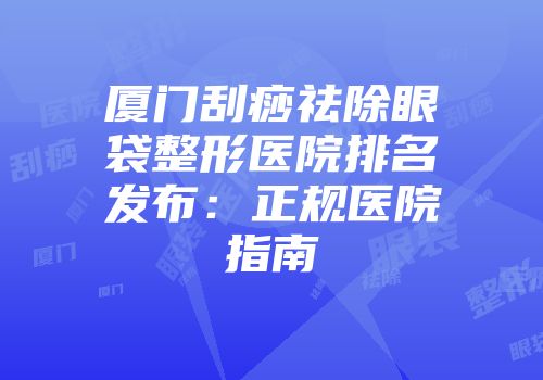 厦门刮痧祛除眼袋整形医院排名发布：正规医院指南