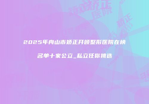 2025年舟山市矫正开颌整形医院在榜名单十家公立_私立任你挑选