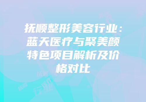 抚顺整形美容行业：蓝天医疗与聚美颜特色项目解析及价格对比