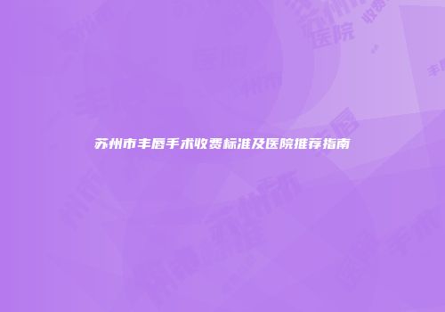 苏州市丰唇手术收费标准及医院推荐指南