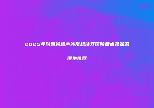 2025年陕西省超声波常规洁牙医院盘点及知名医生推荐