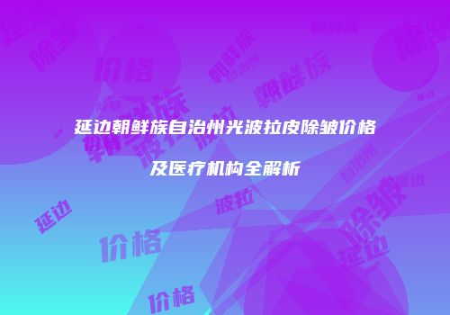 延边朝鲜族自治州光波拉皮除皱价格及医疗机构全解析