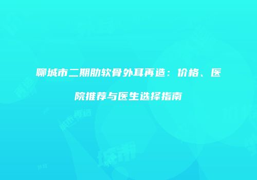 聊城市二期肋软骨外耳再造：价格、医院推荐与医生选择指南