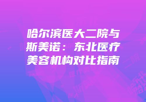 哈尔滨医大二院与斯美诺：东北医疗美容机构对比指南