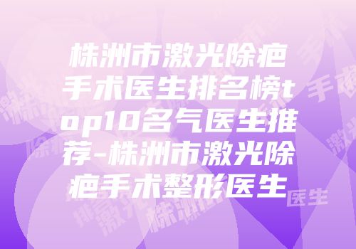 株洲市激光除疤手术医生排名榜top10名气医生推荐-株洲市激光除疤手术整形医生