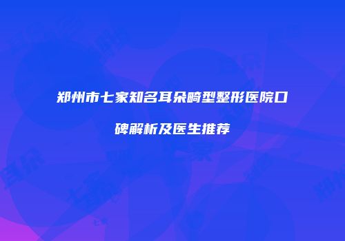 郑州市七家知名耳朵畸型整形医院口碑解析及医生推荐