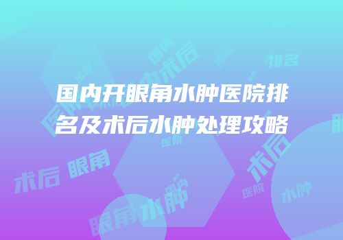 国内开眼角水肿医院排名及术后水肿处理攻略