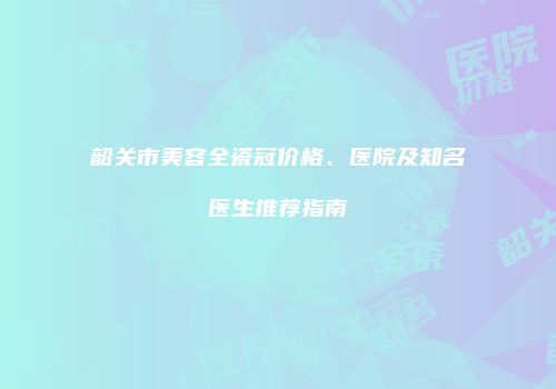 韶关市美容全瓷冠价格、医院及知名医生推荐指南