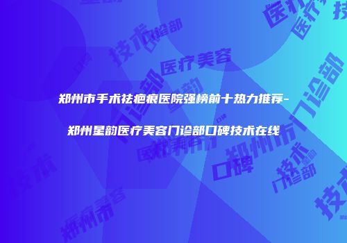 郑州市手术祛疤痕医院强榜前十热力推荐-郑州星韵医疗美容门诊部口碑技术在线