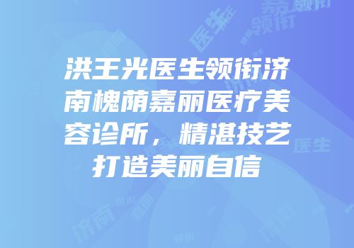 洪王光医生领衔济南槐荫嘉丽医疗美容诊所，精湛技艺打造美丽自信
