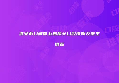 淮安市口碑前五自体牙口腔医院及医生推荐