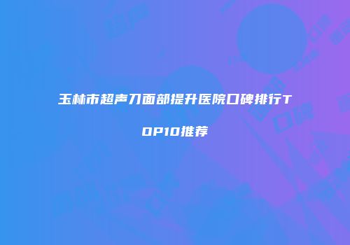 玉林市超声刀面部提升医院口碑排行TOP10推荐