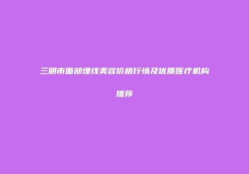 三明市面部埋线美容价格行情及优质医疗机构推荐