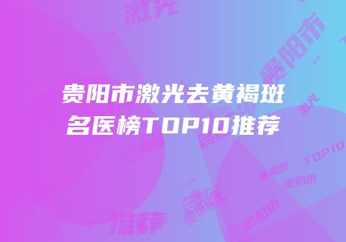 贵阳市激光去黄褐斑名医榜TOP10推荐