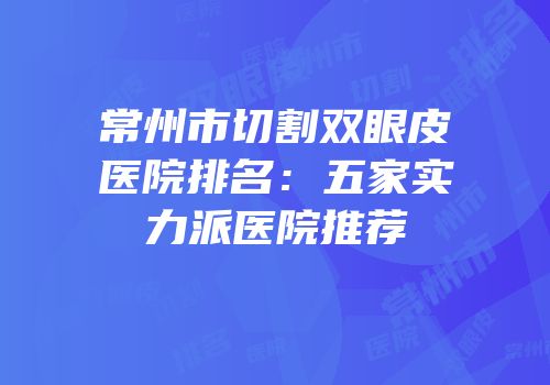 常州市切割双眼皮医院排名：五家实力派医院推荐