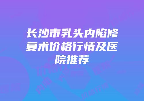 长沙市乳头内陷修复术价格行情及医院推荐