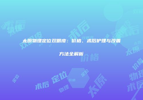 太原物理定位双眼皮：价格、术后护理与改善方法全解析